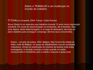 O Corte ,(Le couperet, 2004, França  Costa Gravas) Bruno Davert é um executivo que trabalhou durante 15 anos numa corporação industrial. Por conta de reestruturação na companhia, ele é demitido. Dois anos depois, ainda desempregado, e no auge do desespero, ele traça um plano diabólico para conseguir o emprego: eliminar seus concorrentes. Daens  – um grito de justiça, 2002, Belgica, Stijn Coninx Na cidade de Aalst, norte da Bélgica, um grupo de trabalhadores vive em condições miseráveis, vítimas da exploração da indústria de tecidos onde estão empregados. A situação começa a mudar quando um padre revolucionário é transferido para a cidade e assume a igreja local.  Sobre o TRABALHO e as mudanças no mundo do trabalho 