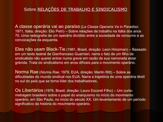 A classe operária vai ao paraíso  ( La Classe Operaria Va in Paradiso ; 1971, Itália, direção: Elio Petri) – Sobre relações de trabalho na Itália dos anos 70. Uma radiografia de um operário dividido entre a sociedade de consumo e as convocações da esquerda.  Eles não usam Black-Tie  (1981, Brasil, direção: Leon Hirszman) – Baseado em um texto teatral de Gianfranceso Guarnieri, narra o fato de um filho de sindicalista não querer entrar numa greve em razão de sua namorada estar grávida. Trata do sindicalismo em anos difíceis para o movimento operário. Norma Rae  ( Norma Rae ; 1979, EUA, direção: Martin Ritt) – Sobre as dificuldades do mundo sindical nos EUA. Narra a trajetória de uma operária têxtil no sul do país que se torna líder dos trabalhadores.  Os Libertários  (1976, Brasil, direção: Lauro Escorel Filho) – Um curta-metragem brasileiro sobre o papel do anarquismo no início do movimento operário, em São Paulo, no início do século XX. Um levantamento de um período significativo da história do movimento operário.  Sobre  RELAÇÕES DE TRABALHO E SINDICALISMO   