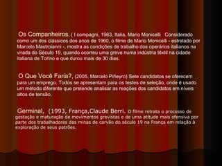 Os Companheiros , ( I compagni, 1963, Italia, Mario Monicelli  Considerado como um dos clássicos dos anos de 1960, o filme de Mario Monicelli - estrelado por Marcelo Mastroianni -, mostra as condições de trabalho dos operários italianos na virada do Século 19, quando ocorreu uma greve numa indústria têxtil na cidade italiana de Torino e que durou mais de 30 dias.  O Que Você Faria?,  (2005, Marcelo Piñeyro) Sete candidatos se oferecem para um emprego. Todos se apresentam para os testes de seleção, onde é usado um método diferente que pretende analisar as reações dos candidatos em níveis altos de tensão.  Germinal ,   (1993, França,Claude Berri.  O filme retrata o processo de gestação e maturação de movimentos grevistas e de uma atitude mais ofensiva por parte dos trabalhadores das minas de carvão do século 19 na França em relação à exploração de seus patrões.   