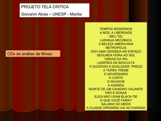 PROJETO TELA CRITICA Giovanni Alves – UNESP - Marilia CDs de análise de filmes:  TEMPOS MODERNOS A NÓS, A LIBERDADE MEU TIO LARANJA MECÂNICA A BELEZA AMERICANA METROPOLIS 2001-UMA ODISSEIA NO ESPAÇO SEGUNDA FEIRA AO SOL VINHAS DA IRA LADRÕES DE BICICLETA O SUCESSO A QUALQUER  PREÇO A TERRA TREME O ADVERSARIO O CORTE O INVASOR A AGENDA MORTE DE UM CAIXEIRO VIAJANTE PÃO E ROSAS ELES NÃO USAM BLACK-TIE O QUE VOCÊ FARIA? SALARIO DO MEDO A CLASSE OPERARIA VAI AO PARAISO 