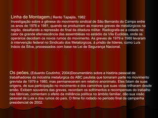 Linha de Montagem ,( Rento Tapajós, 1982 Investigação sobre a gênese do movimento sindical de São Bernardo do Campo entre os anos de 1978 e 1981, quando se produziram as maiores greves de metalúrgicos na região, desafiando a repressão do final da ditadura militar. Radiografa-se a cidade no calor da grande efervescência das assembléias no estádio da Vila Euclides, onde os operários decidiam os novos rumos do movimento. As greves de 1979 e 1980 levaram à intervenção federal no Sindicato dos Metalúrgicos, à prisão de líderes, como Luís Inácio da Silva, processados com base na Lei de Segurança Nacional. Os peões , (Eduardo Coutinho, 2004)Documentário sobre a história pessoal de trabalhadores da indústria metalúrgica do ABC paulista que tomaram parte no movimento grevista de 1979 e 1980, mas permaneceram em relativo anonimato. Eles falam de suas origens, de sua participação no movimento e dos caminhos que suas vidas trilharam desde então. Exibem souvenirs das greves, recordam os sofrimentos e recompensas do trabalho nas fábricas, comentam o efeito da militância política no âmbito familiar, dão sua visão pessoal de Lula e dos rumos do país. O filme foi rodado no período final da campanha presidencial de 2002. 