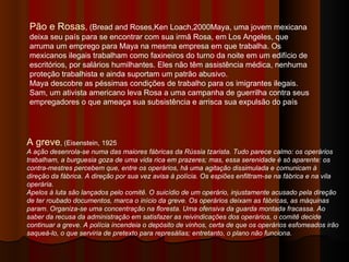 Pão e Rosas , (Bread and Roses,Ken Loach,2000Maya, uma jovem mexicana deixa seu país para se encontrar com sua irmã Rosa, em Los Angeles, que arruma um emprego para Maya na mesma empresa em que trabalha. Os mexicanos ilegais trabalham como faxineiros do turno da noite em um edifício de escritórios, por salários humilhantes. Eles não têm assistência médica, nenhuma proteção trabalhista e ainda suportam um patrão abusivo. Maya descobre as péssimas condições de trabalho para os imigrantes ilegais. Sam, um ativista americano leva Rosa a uma campanha de guerrilha contra seus empregadores o que ameaça sua subsistência e arrisca sua expulsão do país  A greve , (Eisenstein, 1925 A ação desenrola-se numa das maiores fábricas da Rússia tzarista. Tudo parece calmo: os operários trabalham, a burguesia goza de uma vida rica em prazeres; mas, essa serenidade é só aparente: os contra-mestres percebem que, entre os operários, há uma agitação dissimulada e comunicam à direção da fábrica. A direção por sua vez avisa à polícia. Os espiões enfiltram-se na fábrica e na vila operária.   Apelos à luta são lançados pelo comitê. O suicídio de um operário, injustamente acusado pela direção de ter roubado documentos, marca o início da greve. Os operários deixam as fábricas, as máquinas param. Organiza-se uma concentração na floresta. Uma ofensiva da guarda montada fracassa. Ao saber da recusa da administração em satisfazer as reivindicações dos operários, o comitê decide continuar a greve. A polícia incendeia o depósito de vinhos, certa de que os operários esfomeados irão saqueá-lo, o que serviria de pretexto para represálias; entretanto, o plano não funciona.   