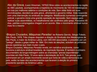 Abc da Greve , (Leon Hirszman, 1979)O filme cobre os acontecimentos na região do ABC paulista, acompanhando a trajetória do movimento de 150 mil metalúrgicos em luta por melhores salários e condições de vida. Sem obter êxito em suas reivindicações, decidem-se pela greve, afrontando o governo militar. Este responde com uma intervenção no sindicato da categoria. Mobilizando numeroso contingente policial, o governo inicia uma grande operação de repressão. Sem espaço para realizar suas assembléias, os trabalhadores são acolhidos pela igreja. Passados 45 dias, patrões e empregados chegam a um acordo. Mas o movimento sindical nunca mais foi o mesmo  “ Braços Cruzados, Máquinas Paradas ”  de Roberto Gervitz, Sérgio Toledo, São Paulo, 1978. Três chapas disputam a direção do Sindicato dos Metalúrgicos de São Paulo, o maior da América Latina, com 300.000 associados, e presidido por um "pelego", desde o golpe militar de 1964. Em meio às eleições, eclodem as primeiras greves operárias que iriam mudar o país.   Braços Cruzados, Máquinas Paradas  revela, em narrativa envolvente, como funciona a estrutura sindical brasileira, de inspiração fascista. É também o primeiro documentário de longa-metragem sobre as chamadas "greves espontâneas", ocorridas em São Paulo, 10 anos após a decretação do AI-5. Tais greves, que culminaram em um amplo movimento social que traria de volta a democracia ao país, estão na base dos acontecimentos que levaram à eleição do primeiro presidente operário da América Latina.  