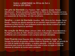 Sobre o  APARTHEID  na África do Sul e ÁFRICA EM GERAL  Um grito de liberdade  ( Cry Freedom ; 1987, Inglaterra, direção: Richard Attenborouh) – Retrato da política do apartheid na África do Sul. Baseado nos livros  Biko  e  Asking , do jornalista Donald Woods. Mostra a situação dos negros, a amizade e o assassinato de Steve Biko, um líder sul-africano. Sarafina – o som da liberdade  ( Sarafina;  1993, África do Sul, direção: Darrel Roodt) – História que aborda aspectos de um subúrbio negro durante o período do apartheid na África do Sul. Uma professora ensina seus alunos a lutarem por seus direitos em pleno regime do  apartheid .  No coração da África  ( Mister Johnson ; 2003, EUA, direção: Bruce Beresford) – Na Nigéria, nos anos de 1920, africano procura sua integração à cultura britânica, conflitando com a comunidade e com a própria estrutura colonialista.  Hotel Ruanda  ( Hotel Rwanda ; 2004, RU/África do Sul/Itália; direção: Terry George) No período de grandes conflitos tribais em Ruanda, em 1994, um gerente de um hotel da capital do país abrigou – e acabou salvando – mais de mil pessoas. Importante para mostrar as contendas entre tutsis e hutus na região e a falta de interesse do restante do mundo para o problema.  