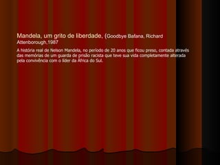 Mandela, um grito de liberdade , ( Goodbye Bafana, Richard Attenborough,1987 A história real de Nelson Mandela, no período de 20 anos que ficou preso, contada através das memórias de um guarda de prisão racista que teve sua vida completamente alterada pela convivência com o líder da África do Sul. 