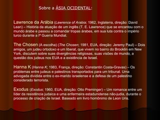 Sobre a  ÁSIA OCIDENTAL : Lawrence da Arábia  ( Lawrence of Arabia ; 1962, Inglaterra, direção: David Lean) – História da atuação de um inglês (T. E. Lawrence) que se encantou com o mundo árabe e passou a comandar tropas árabes, em sua luta contra o império turco durante a Iª Guerra Mundial.  The Chosen  (A escolha) ( The Chosen ; 1981, EUA, direção: Jeremy Paul) – Dois amigos, um judeu ortodoxo e um liberal, que vivem no bairro do Brooklin em New York, discutem sobre suas divergências religiosas, suas visões de mundo, a questão dos judeus nos EUA e a existência de Israel.  Hanna K  ( Hanna K ; 1983, França, direção: Constantin Costa-Gravas) – Os problemas entre judeus e palestinos transportados para um tribunal. Uma advogada dividida entre o ex-marido israelense e a defesa de um palestino considerado terrorista.  Exodus  ( Exodus ; 1960, EUA, direção: Otto Preminger) – Um romance entre um líder da resistência judaica e uma enfermeira estadunidense não-judia, durante o processo de criação de Israel. Baseado em livro homônimo de Leon Uris.  