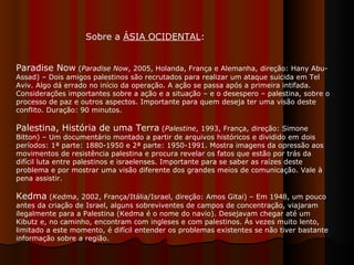 Paradise Now  ( Paradise Now , 2005, Holanda, França e Alemanha, direção: Hany Abu-Assad) – Dois amigos palestinos são recrutados para realizar um ataque suicida em Tel Aviv. Algo dá errado no início da operação. A ação se passa após a primeira intifada. Considerações importantes sobre a ação e a situação – e o desespero – palestina, sobre o processo de paz e outros aspectos. Importante para quem deseja ter uma visão deste conflito. Duração: 90 minutos.  Palestina, História de uma Terra  ( Palestine , 1993, França, direção: Simone Bitton) – Um documentário montado a partir de arquivos históricos e dividido em dois períodos: 1ª parte: 1880-1950 e 2ª parte: 1950-1991. Mostra imagens da opressão aos movimentos de resistência palestina e procura revelar os fatos que estão por trás da difícil luta entre palestinos e israelenses. Importante para se saber as raízes deste problema e por mostrar uma visão diferente dos grandes meios de comunicação. Vale à pena assistir.  Kedma  ( Kedma , 2002, França/Itália/Israel, direção: Amos Gitai) – Em 1948, um pouco antes da criação de Israel, alguns sobreviventes de campos de concentração, viajaram ilegalmente para a Palestina (Kedma é o nome do navio). Desejavam chegar até um Kibutz e, no caminho, encontram com ingleses e com palestinos. Ás vezes muito lento, limitado a este momento, é difícil entender os problemas existentes se não tiver bastante informação sobre a região.  Sobre a  ÁSIA OCIDENTAL : 