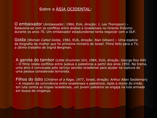 O embaixador  ( Ambassador ; 1984, EUA, direção: J. Lee Thompson) – Relaciona-se com os conflitos entre árabes e israelenses no Oriente Próximo durante os anos 70. Um embaixador estadunidense tenta negociar com a OLP. Golda  ( Woman Called Golda , 1982, EUA, direção: Alan Gibson) – Uma espécie de biografia da mulher que foi primeira-ministra de Israel. Filme feito para a TV, o último trabalho de Ingrid Bergman.  A garota do tambor  ( Little Drummer Girl , 1984, EUA, direção: George Roy Hill) – O filme relata conflitos entre judeus e palestinos a partir dos anos 1950. Na trama, uma atriz é convocada pelo serviço secreto israelense para ajudar na captura de uma pessoa considerada terrorista. Filhos do ódio  ( Children of a Rage , 1977, Israel, direção: Arthur Allan Seidelman) – A respeito da convivência entre israelenses e palestinos. Após a morte do irmão em luta contra as tropas israelenses, um jovem palestino se engaja na luta armada em busca de vingança.  Sobre a  ÁSIA OCIDENTAL : 