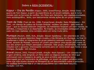 Kippur – Dia do Perdão  ( Kippur , 2000, Israel/França, direção: Amos Gitai) – A guerra do Yom Kippur, a partir da experiência de um jovem soldado, que lá toma contato com os horrores do conflito. Um filme sem heroísmo, sem espetaculosidades, meio autobiográfico,  lento, que basicamente retrata ações de um grupo médico.  Trem da Vida  ( Train de Vie , 1998, França/Israel, direção: Radu Mihaileanu) – Em 1941, um vilarejo de judeus da Europa Oriental  recebeu um alerta – pelo bobo do lugar – que os nazistas estavam chegando. Os habitantes forjaram um trem nazista, os alemães, o maquinista e os deportados. No trajeto, as encenações começaram a ficar cada vez mais realistas. Uma comédia sobre um tema muito sério.  Munique  ( Munich , 2005, EUA, direção: Steven Spielberg) –   Em setembro de 1972, integrantes do grupo Setembro Negro invadiu a Vila Olímpica em Munique; no final 11 israelenses e todos os integrantes do grupo palestino estavam mortos. O governo de Israel, através do Mossad, convoca um jovem para liderar uma equipe para matar os que eles acham que tinham planejado o atentado. Este grupo, oficialmente, não tinha relações com o governo. Interessante somente para ver como Israel agia frente a seus inimigos.  Duração:  164 minutos  Sobre a  ÁSIA OCIDENTAL : Ararat  ( Ararat , 2002, França/Canadá, direção: Atom Egoyan) – Um cineasta de origem armênia, está dirigindo um filme sobre os trágicos eventos de 1915 que culminaram com o massacre de parte do povo armênio pelo exército turco. Interrogado por um funcionário da alfândega, um jovem de origem armênia conta como sua vida mudou durante as filmagens de um documentário sobre o genocídio. Há conflitos familiares mas é um dos poucos filmes que trata deste assunto. Duração: 115 min.  