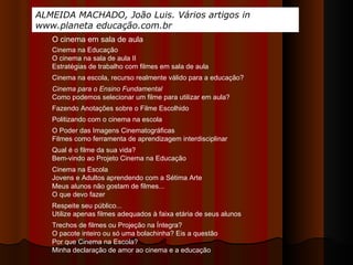 ALMEIDA MACHADO, João Luis. Vários artigos in www.planeta educação.com.br Cinema na Educação O cinema na sala de aula II Estratégias de trabalho com filmes em sala de aula Cinema na escola, recurso realmente válido para a educação?  Cinema para o Ensino Fundamental Como podemos selecionar um filme para utilizar em aula? Fazendo Anotações sobre o Filme Escolhido  O Poder das Imagens Cinematográficas Filmes como ferramenta de aprendizagem interdisciplinar Qual é o filme da sua vida? Bem-vindo ao Projeto Cinema na Educação Cinema na Escola Jovens e Adultos aprendendo com a Sétima Arte Meus alunos não gostam de filmes... O que devo fazer  Respeite seu público... Utilize apenas filmes adequados à faixa etária de seus alunos Trechos de filmes ou Projeção na Íntegra? O pacote inteiro ou só uma bolachinha? Eis a questão  Por que Cinema na Escola? Minha declaração de amor ao cinema e a educação Politizando com o cinema na escola O cinema em sala de aula 