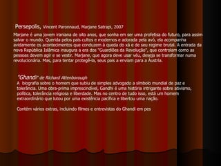 Persepolis,  Vincent Paronnaud, Marjane Satrapi, 2007 Marjane é uma jovem iraniana de oito anos, que sonha em ser uma profetisa do futuro, para assim salvar o mundo. Querida pelos pais cultos e modernos e adorada pela avó, ela acompanha avidamente os acontecimentos que conduzem à queda do xá e de seu regime brutal. A entrada da nova República Islâmica inaugura a era dos "Guardiões da Revolução", que controlam como as pessoas devem agir e se vestir. Marjane, que agora deve usar véu, deseja se transformar numa revolucionária. Mas, para tentar protegê-la, seus pais a enviam para a Áustria. "Ghandi " de Richard Attenborough A  biografia sobre o homem que subiu de simples advogado a símbolo mundial de paz e tolerância. Uma obra-prima imprescindível, Gandhi é uma história intrigante sobre ativismo, política, tolerância religiosa e liberdade. Mas no centro de tudo isso, está um homem extraordinário que lutou por uma existência pacífica e libertou uma nação. Contém vários extras, incluindo filmes e entrevistas do Ghandi em pes 