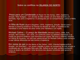 Sobre os conflitos na  IRLANDA DO NORTE :  Prece para um Condenado  ( A Prayer for the Dying ; 1987, Inglaterra, direção: Mike Rodges) – Um ativista do IRA comete um erro fatal durante um atentado, foge para a Inglaterra e é perseguido por ex-companheiros, polícia e Máfia local. A filha de Ryan  ( Ryan’s Daughter ; 1970; Inglaterra, direção: David Lean) – Retrata a presença britânica na Irlanda na década de 1920, a resistência dos irlandeses e uma história de amor entre uma irlandesa e um inglês.  Michael Collins – O preço da liberdade  ( Michael Collins ; 1996, EUA, direção: Neil Jordan) – Em 1916, um confronto entre os rebeldes irlandeses e as tropas do governo britânico (que dominava por quase 700 anos a Irlanda) resultou na vitória do Governo. Um dos que sobreviveram foi Michael Collins e este começou a usar táticas diferentes de luta contra a Inglaterra.  Em nome do pai  ( In the Name of the Father ; 1993, Irlanda/Inglaterra/EUA, direção: Jim Sheridan) – Um jovem irlandês é preso na companhia de três amigos e condenado por um atentado feito pelo IRA. Refere-se ao caso verídico conhecido como os  Quatro de Guilford . Uma denúncia dos abusos cometidos pelo governo britânico.  