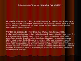 O lutador  ( The Boxer , 1997, Irlanda/Inglaterra, direção: Jim Sheridan) –  Um lutador de boxe, condenado, quando volta à liberdade em Belfast se vê às voltas com a tradição, o antigo amor, as ações do IRA. Uma reflexão sobre as pessoas envolvidas no conflito de Ulster .  Ventos da Liberdade  ( The Wind that Shakes the Barley,  2006 ,  Inglaterra/Espanha/Alemanha/ Itália/França/Irlanda , direção : Ken Loach) –  A ação se passa na Irlanda, entre 1920 e 1922, acompanhando de modo mais específico a atuação de dois irmãos. Quando as táticas dos irlandeses começam a abalar a supremacia dos britânicos, o governo se vê forçado a negociar e os dois lados discutem um tratado de paz. Nesse momento, os irlandeses que estavam unidos pela independência, se dividem entre os que são a favor e os que são contra o tratado, deixando os irmãos em lados opostos. O filme retrata muito bem a violência inglesa e as diferenças entre os irlandeses por ocasião da assinatura do tratado de Independência. 125 min.  Sobre os conflitos na  IRLANDA DO NORTE :  