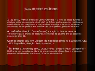 Z  ( Z ; 1969, França, direção: Costa-Gravas) –  O filme se passa durante a ditadura militar dos coronéis (de direita) na Grécia; analisa aspectos relativos ao autoritarismo. Um magistrado e um jornalista investigam, de modo separado, o assassinato de um político. Foi, durante um certo período, proibido no Brasil.  A confissão  (direção: Costa-Gravas) –  A ação do filme se passa na Tchecoslováquia e analisa as posturas autoritárias do governo dito de esquerda durante os anos 60.  Quando papai saiu em viagem de negócios  ( Otac na Sluzbenom Putu ; 1985, Iugoslávia, direção: Emir Kusturica) –  .  Táxi Blues  ( Táxi Blues ; 1990, URSS/França, direção: Pavel Lounguine) –  História de um motorista de táxi e de um saxofonista bêbado (que o engana no pagamento da corrida), em Moscou, durante a Perestroika.  Sobre  REGIMES POLÍTICOS   