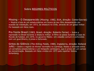 Missing – O Desaparecido  ( Missing ; 1982, EUA, direção: Costa-Gavras) –  Mostra a luta de um estadunidense em busca de seu filho desaparecido por ocasião da instalação, em 1973, da ditadura no Chile, através de um golpe militar. Foi baseado em fatos reais .  Pra frente Brasil  (1983, Brasil, direção: Roberto Farias) –  Sobre a repressão no Brasil durante a ditadura militar. O filme se passa durante a Copa do Mundo de futebol, em 1970, no governo Médici. Um cidadão comum é confundido com um guerrilheiro, é preso e torturado.  Gritos do Silêncio  ( The Killing Fields , 1984, Inglaterra, direção: Rolland Joffé) –  Sobre o regime do Khmer Vermelho no Camboja. Relata a amizade entre um jornalista estadunidense e um fotógrafo cambojano, que é preso em um campo de concentração. Baseado em fatos vividos em 1973 pelo repórter Sidney Schanberg.  Sobre  REGIMES POLÍTICOS   