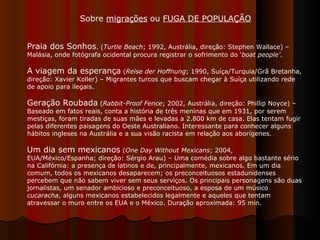 Praia dos Sonhos . ( Turtle Beach ; 1992, Austrália, direção: Stephen Wallace) – Malásia, onde fotógrafa ocidental procura registrar o sofrimento do ‘ boat people’ . A viagem da esperança  ( Reise der Hoffnung ; 1990, Suíça/Turquia/Grã Bretanha, direção: Xavier Koller) – Migrantes turcos que buscam chegar à Suíça utilizando rede de apoio para ilegais.  Geração Roubada  ( Rabbit-Proof Fence ; 2002, Austrália, direção: Phillip Noyce) – Baseado em fatos reais, conta a história de três meninas que em 1931, por serem mestiças, foram tiradas de suas mães e levadas a 2.800 km de casa. Elas tentam fugir pelas diferentes paisagens do Oeste Australiano. Interessante para conhecer alguns hábitos ingleses na Austrália e a sua visão racista em relação aos aborígenes. Um dia sem mexicanos  ( One Day Without Mexicans ; 2004, EUA/México/Espanha; direção: Sérgio Arau) – Uma comédia sobre algo bastante sério na Califórnia: a presença de latinos e de, principalmente, mexicanos. Em um dia comum, todos os mexicanos desaparecem; os preconceituosos estadunidenses percebem que não sabem viver sem seus serviços. Os principais personagens são duas jornalistas, um senador ambicioso e preconceituoso, a esposa de um músico  cucaracha , alguns mexicanos estabelecidos legalmente e aqueles que tentam atravessar o muro entre os EUA e o México. Duração aproximada: 95 min.  Sobre  migrações  ou  FUGA DE POPULAÇÃO   