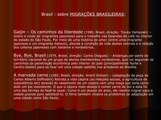 Gaijin – Os caminhos da liberdade  (1980, Brasil, direção: Tizuka Yamazaki) – Sobre a vinda de imigrantes japoneses para o trabalho nas fazendas de café no interior do estado de São Paulo. Por meio de uma história de amor (entre uma imigrante japonesa e um imigrante italiano), aborda a condição de vida destes colonos e a relação dos colonos japoneses com italianos e nordestinos.  Bye, Bye, Brasil  (1979, Brasil, direção: Carlos Diegues) – Andanças por parte do território nacional de um grupo de atores mambembes nordestinos, que vai seguindo os caminhos da penetração econômica pelo interior do país (principalmente Norte e Centro-Oeste) para se fixar em uma cidade–satélite nos arredores de Brasília.  A marvada carne  (1985, Brasil, direção: André Klotzel) – (adaptação da peça de Carlos Alberto Soffredini) Retrata a vida caipira (as relações sociais, a agricultura de subsistência etc) através do casamento de um caipira com uma moça que teria como dote um boi inexistente. O que o caipira mais deseja é comer carne de boi e esta foi uma das formas de fazê-lo casar. Como é um desejo de anos, ele resolve migrar para a  cidade grande  para satisfazê-lo. O filme também mostra os problemas de adaptação em uma cidade como São Paulo.  Brasil : sobre  MIGRAÇÕES BRASILEIRAS :  
