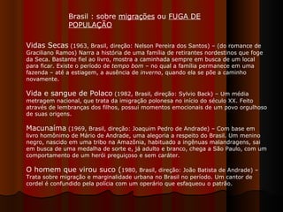 Vidas Secas  (1963, Brasil, direção: Nelson Pereira dos Santos) – (do romance de Graciliano Ramos) Narra a história de uma família de retirantes nordestinos que foge da Seca. Bastante fiel ao livro, mostra a caminhada sempre em busca de um local para ficar. Existe o período de  tempo bom  – no qual a família permanece em uma fazenda – até a estiagem, a ausência de  inverno , quando ela se põe a caminho novamente.  Vida e sangue de Polaco  (1982, Brasil, direção: Sylvio Back) – Um média metragem nacional, que trata da imigração polonesa no início do século XX. Feito através de lembranças dos filhos, possui momentos emocionais de um povo orgulhoso de suas origens. Macunaíma  (1969, Brasil, direção: Joaquim Pedro de Andrade) – Com base em livro homônimo de Mário de Andrade, uma alegoria a respeito do Brasil. Um menino negro, nascido em uma tribo na Amazônia, habituado a ingênuas malandragens, sai em busca de uma medalha de sorte e, já adulto e branco, chega a São Paulo, com um comportamento de um herói preguiçoso e sem caráter.  O homem que virou suco ( 1980, Brasil, direção: João Batista de Andrade) – Trata sobre migração e marginalidade urbana no Brasil no período. Um cantor de cordel é confundido pela polícia com um operário que esfaqueou o patrão.  Brasil : sobre  migrações  ou  FUGA DE POPULAÇÃO   