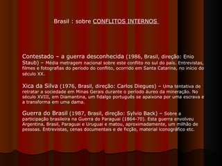 Brasil : sobre  CONFLITOS INTERNOS  Contestado – a guerra desconhecida  (1986, Brasil, direção: Enio Staub) –  Média metragem nacional sobre este conflito no sul do país. Entrevistas, filmes e fotografias do período do conflito, ocorrido em Santa Catarina, no início do século XX .  Xica da Silva  (1976, Brasil, direção: Carlos Diegues) –  Uma tentativa de retratar a sociedade em Minas Gerais durante o período áureo da mineração. No século XVIII, em Diamantina, um fidalgo português se apaixona por uma escrava e a transforma em uma dama.  Guerra do Brasil  (1987, Brasil, direção: Sylvio Back) –  Sobre a participação brasileira na Guerra do Paraguai (1864-70). Esta guerra envolveu Argentina, Brasil, Paraguai e Uruguai e matou, aproximadamente, um milhão de pessoas. Entrevistas, cenas documentais e de ficção, material iconográfico etc.  