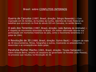 Guerra de Canudos  (1997, Brasil, direção: Sérgio Resende) –  Com inspiração em  Os Sertões , de Euclides da Cunha, relembra de modo ficcional as batalhas que ocorreram no final do século XIX em Canudos, no sertão baiano.  O país dos Tenentes  (1987, Brasil, direção: João Batista de Andrade) –  A respeito do movimento tenentista no Brasil. Um militar reformado recorda sua participação em momentos históricos do país, como o movimento tenentista e o golpe de 1964 .  A Revolução de 30  (1980, Brasil, direção: Sylvio Back) –  Colagem de mais de 30 documentários, filmes, fotografias e outros, mostrando os antecedentes, o desenrolar e as conseqüências deste golpe.  Parahyba Mulher Macho  (1983, Brasil, direção: Tizuka Yamazaki) –  Sobre Anayde Beiriz, amante do assassino do governador da Paraíba (João Pessoa), no processo que resultou na Revolução de 30.  Brasil: sobre  CONFLITOS INTERNOS 