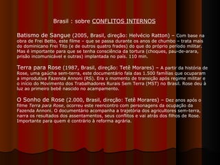 Batismo de Sangue  (2005, Brasil, direção: Helvécio Ratton) –  Com base na obra de Frei Betto, este filme – que se passa durante os anos de chumbo – trata mais do dominicano Frei Tito (e de outros quatro frades) do que do próprio período militar. Mas é importante para que se tenha consciência da tortura (choques, pau-de-arara, prisão incomunicável e outras) implantada no país. 110 min.  Terra para Rose  (1987, Brasil, direção: Tetê Morares) –  A partir da história de Rose, uma gaúcha sem-terra, este documentário fala das 1.500 famílias que ocuparam a improdutiva Fazenda Annoni (RS). Era o momento de transição após regime militar e o início do Movimento dos Trabalhadores Rurais Sem Terra (MST) no Brasil. Rose deu à luz ao primeiro bebê nascido no acampamento. O Sonho de Rose  (2.000, Brasil, direção: Tetê Morares) –  Dez anos após o filme  Terra para Rose , ocorreu este reencontro com personagens da ocupação da Fazenda Annoni. O documentário acompanha a trajetória dos agricultores sem-terra, narra os resultados dos assentamentos, seus conflitos e vai atrás dos filhos de Rose. Importante para quem é contrário à reforma agrária.  Brasil : sobre  CONFLITOS INTERNOS 