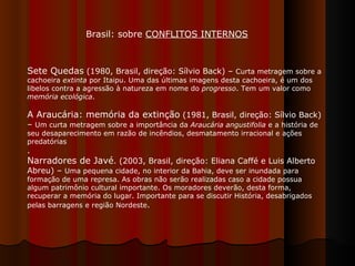 Sete Quedas  (1980, Brasil, direção: Sílvio Back) –  Curta metragem sobre a cachoeira  extinta  por Itaipu. Uma das últimas imagens desta cachoeira, é um dos libelos contra a agressão à natureza em nome do  progresso . Tem um valor como  memória ecológica .  A Araucária: memória da extinção  (1981, Brasil, direção: Sílvio Back) –  Um curta metragem sobre a importância da  Araucária angustifolia  e a história de seu desaparecimento em razão de incêndios, desmatamento irracional e ações predatórias .  Narradores de Javé . (2003, Brasil, direção: Eliana Caffé e Luis Alberto Abreu) –  Uma pequena cidade, no interior da Bahia, deve ser inundada para formação de uma represa. As obras não serão realizadas caso a cidade possua algum patrimônio cultural importante. Os moradores deverão, desta forma, recuperar a memória do lugar. Importante para se discutir História, desabrigados pelas barragens e região Nordeste .  Brasil: sobre  CONFLITOS INTERNOS 