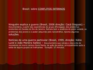 Ninguém explica a guerra (Brasil, 2006 direção: Cacá Diegues) –  Documentário, a partir das experiências do grupo  Afroreggae , dos problemas existentes em favelas do Rio de Janeiro. Retrata bem a ausência do poder estatal, os problemas dos jovens e o poder adquirido pelo narcotráfico. Aponta algumas  soluções. Notícias de uma guerra particular (Brasil, 1999, direção: Kátia Lund e João Moreira Salles) –  Documentário que retrata o dia-a-dia de moradores do morro carioca Dona Marta, da ação da polícia, principalmente após a saída de alguns grupos de traficantes.  Duração: 57 minutos. Brasil: sobre  CONFLITOS INTERNOS 