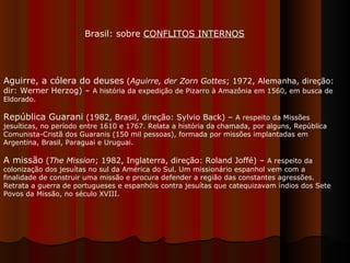 Aguirre, a cólera do deuses  ( Aguirre, der Zorn Gottes ; 1972, Alemanha, direção: dir: Werner Herzog) –  A história da expedição de Pizarro à Amazônia em 1560, em busca de Eldorado.  República Guarani  (1982, Brasil, direção: Sylvio Back) –  A respeito da Missões jesuíticas, no período entre 1610 e 1767. Relata a história da chamada, por alguns, República Comunista-Cristã dos Guaranis (150 mil pessoas), formada por missões implantadas em Argentina, Brasil, Paraguai e Uruguai.  A missão  ( The Mission ; 1982, Inglaterra, direção: Roland Joffé) –  A respeito da colonização dos jesuítas no sul da América do Sul. Um missionário espanhol vem com a finalidade de construir uma missão e procura defender a região das constantes agressões. Retrata a guerra de portugueses e espanhóis contra jesuítas que catequizavam índios dos Sete Povos da Missão, no século XVIII.  Brasil: sobre  CONFLITOS INTERNOS 