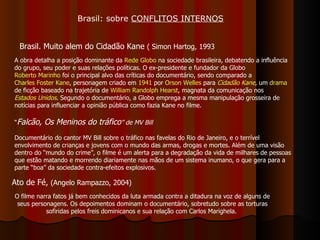 Brasil: sobre  CONFLITOS INTERNOS Brasil. Muito alem do Cidadão Kane  ( Simon Hartog, 1993 Ato de Fé,  (Angelo Rampazzo, 2004) A obra detalha a posição dominante da  Rede Globo  na sociedade brasileira, debatendo a influência do grupo, seu poder e suas relações políticas. O ex-presidente e fundador da Globo  Roberto Marinho  foi o principal alvo das críticas do documentário, sendo comparado a  Charles Foster Kane , personagem criado em  1941  por  Orson Welles  para  Cidadão Kane , um  drama  de ficção baseado na trajetória de  William Randolph Hearst , magnata da comunicação nos  Estados Unidos . Segundo o documentário, a Globo emprega a mesma manipulação grosseira de notícias para influenciar a opinião pública como fazia Kane no filme.  O filme narra fatos já bem conhecidos da luta armada contra a ditadura na voz de alguns de seus personagens. Os depoimentos dominam o documentário, sobretudo sobre as torturas sofiridas pelos freis dominicanos e sua relação com Carlos Marighela.  “ Falcão, Os Meninos do tráfico ”   de MV Bill Documentário do cantor MV Bill sobre o tráfico nas favelas do Rio de Janeiro, e o terrível envolvimento de crianças e jovens com o mundo das armas, drogas e mortes. Além de uma visão dentro do “mundo do crime”, o filme é um alerta para a degradação da vida de milhares de pessoas que estão matando e morrendo diariamente nas mãos de um sistema inumano, o que gera para a parte “boa” da sociedade contra-efeitos explosivos.  