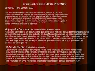 O Velho,  (Tony Venturi, 1997 ) Uma história cinematográfica das esquerdas brasileiras. A trajetória de Luiz Carlos Prestes, recontada por ele mesmo e por uma constelação de parentes, contemporâneos e também desafetos, lança uma luz particular sobre oito décadas da vida política brasileira. O filme  se vale ainda de uma notável compilação de materiais de arquivo, muitos desconhecidos até então, e de curtas vinhetas ficcionais. No meio de tudo, as virtudes e os pecados de um líder que agitou as paixões no país, apesar de sua missão ter ficado sempre confinada às ante-salas da esperança.  O País de São Saruê " de Vladimir Carvalho Documentário sobre a região sertaneja do Rio do Peixe (localizada no polígono nordestino da seca, região fronteiriça entre Paraíba, Pernambuco e Ceará) e a evolução de suas atividades econômicas. Inspirado no título de um cordel do conhecido autor paraibano Manoel Camilo dos Santos, O País de São Saruê é um filme denso sobre a relação do homem e a terra. As imagens realistas e as dificuldades da sobrevivência no sertão surgem de modo particularmente forte na tela. Finalizado em 1971, foi proibido e liberado pelos órgãos de censura apenas em 1979.  A Igreja dos Oprimidos ” de Jorge Bodansky & Helena Salem  "Igreja dos Oprimidos" é um documentário que,conta várias histórias: da luta dos trabalhadores rurais de Conceição para recuperar seu sindicato; de dona Mariquinha, viúva de um posseiro assassinado e seu milagroso esforço para sobreviver com os seis filhos; de Rosa e o trabalho comunitário no bairro de Olaria; do camponês Pé de Ouro e sua família vivendo na mais extrema miséria; de Oneide, a viúva de Gringo, o líder rural morto por pistoleiros quando disputava em 1980 a presidência do Sindicato de Conceição etc..  Brasil: sobre  CONFLITOS INTERNOS 