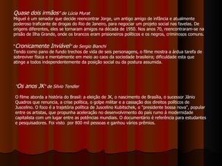 “ Cronicamente Inviável ” de Sergio Bianchi Tendo como pano de fundo trechos de vida de seis personagens, o filme mostra a árdua tarefa de sobreviver física e mentalmente em meio ao caos da sociedade brasileira; dificuldade esta que atinge a todos independentemente da posição social ou da postura assumida.  Quase dois irmãos ” de Lúcia Murat Miguel é um senador que decide reencontrar Jorge, um antigo amigo de infância e atualmente poderoso traficante de drogas do Rio de Janeiro, para negociar um projeto social nas favelas. De origens diferentes, eles se tornaram amigos na década de 1950. Nos anos 70, reencontraram-se na prisão de Ilha Grande, onde os brancos eram prisioneiros políticos e os negros, criminosos comuns. " Os anos JK " de Silvio Tendler  O filme aborda a história do Brasil: a eleição de JK, o nascimento de Brasília, o sucessor Jânio Quadros que renuncia, a crise política, o golpe militar e a cassação dos direitos políticos de Juscelino. O foco é a trajetória política de Juscelino Kubitschek, o "presidente bossa nova", popular entre os artistas, que propunha aceleração no desenvolvimento do país rumo á modernidade capitalista com um lugar entre as potências mundiais. O documentário é referência para estudantes e pesquisadores. Foi visto  por 800 mil pessoas e ganhou vários prêmios. 
