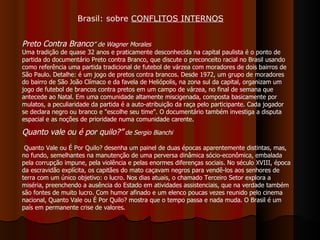Preto Contra Branco ” de Wagner Morales   Uma tradição de quase 32 anos e praticamente desconhecida na capital paulista é o ponto de partida do documentário Preto contra Branco, que discute o preconceito racial no Brasil usando como referência uma partida tradicional de futebol de várzea com moradores de dois bairros de São Paulo. Detalhe: é um jogo de pretos contra brancos. Desde 1972, um grupo de moradores do bairro de São João Clímaco e da favela de Heliópolis, na zona sul da capital, organizam um jogo de futebol de brancos contra pretos em um campo de várzea, no final de semana que antecede ao Natal. Em uma comunidade altamente miscigenada, composta basicamente por mulatos, a peculiaridade da partida é a auto-atribuição da raça pelo participante. Cada jogador se declara negro ou branco e "escolhe seu time". O documentário também investiga a disputa espacial e as noções de prioridade numa comunidade carente. Quanto vale ou é por quilo?”  de Sergio Bianchi  Quanto Vale ou É Por Quilo? desenha um painel de duas épocas aparentemente distintas, mas, no fundo, semelhantes na manutenção de uma perversa dinâmica sócio-econômica, embalada pela corrupção impune, pela violência e pelas enormes diferenças sociais. No século XVIII, época da escravidão explícita, os capitães do mato caçavam negros para vendê-los aos senhores de terra com um único objetivo: o lucro. Nos dias atuais, o chamado Terceiro Setor explora a miséria, preenchendo a ausência do Estado em atividades assistenciais, que na verdade também são fontes de muito lucro. Com humor afinado e um elenco poucas vezes reunido pelo cinema nacional, Quanto Vale ou É Por Quilo? mostra que o tempo passa e nada muda. O Brasil é um país em permanente crise de valores.  Brasil: sobre  CONFLITOS INTERNOS 