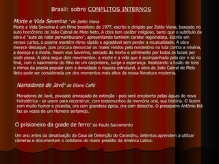 O prisioneiro da grade de ferro ” de Paulo Sacramento Um ano antes da desativação da Casa de Detenção do Carandiru, detentos aprendem a utilizar câmeras e documentam o cotidiano do maior presídio da América Latina.  Morte e Vida Severina  ”   de Zelito Viana Morte e Vida Severina é um filme brasileiro de 1977, escrito e dirigido por Zelito Viana, baseado no auto homônimo de João Cabral de Melo Neto. A obra tem caráter religioso, tanto que o subtítulo da obra é "auto de natal pernambucano", apresentando também caráter regionalista. Escrito em versos curtos, o poema mantém ritmo rápido e agradável sem perder a musicalidade. A obra merece destaque, pois procura denunciar os males vividos pelo nordestino na luta contra a miséria, a doença e a morte. Assim vive Severino, cercado de morte e sofrimento por todos os locais por onde passa. A obra segue dois movimentos: a morte e a vida que é acompanhada pela dor e só no final, com o nascimento do filho de um carpinteiro, surge a esperança. Realizando a fusão de tons e ritmos da poesia popular com a densidade e riqueza estrutural, a obra de João Cabral de Melo Neto pode ser considerada um dos momentos mais altos da nossa literatura moderna. Narradores de Javé " de Eliane Caffé Moradores de Javé, povoado ameaçado de extinção - pois será encoberto pelas águas de nova hidrelétrica - se unem para reconstruir, com testemunhos da memória oral, sua história. O fazem com muito humor e picardia, ora com grandeza épica, ora com deboche. O presepeiro Antônio Biá faz as vezes de um Homero sertanejo.  Brasil: sobre  CONFLITOS INTERNOS 