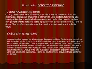 "O Longo Amanhecer "  José Mariani O Longo Amanhecer, de José Mariani, é um documentário sobre um dos mais importantes pensadores brasileiros, o economista Celso Furtado. O filme faz uma investigação sobre a atualidade de seu pensamento. Além disso, resulta também num painel bastante instigante sobre o próprio Brasil e sua história recente. Trata-se de um filme sensível e questionador dos modelos brasileiros de construção da nação. Ônibus 174 ” de José Padilha   Um documentário baseado em fatos reais, do drama acontecido no Rio de Janeiro com a linha 174 HUMAITA.  No dia 12 de junho de 2000, um ônibus cheio de passageiros é seqüestrado no Rio de Janeiro, em plena luz do dia. O seqüestrador, Sandro do Nascimento, aterroriza suas vítimas durante 4 horas e meia enquanto todo o país assiste ao drama levado ao vivo pela TV brasileira. Baseado numa extensa pesquisa sobre a cobertura do crime, com entrevistas e documentos oficiais,  ÔNIBUS 174  é uma investigação cuidadosa do seqüestro - focalizando Sandro do Nascimento, sua infância, e como ele inevitavelmente estava destinado a se tornar um bandido  Brasil: sobre  CONFLITOS INTERNOS 