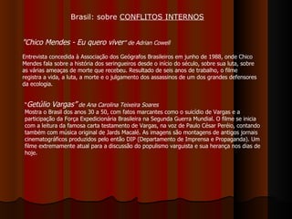 "Chico Mendes - Eu quero viver ” de Adrian Cowell Entrevista concedida à Associação dos Geógrafos Brasileiros em junho de 1988, onde Chico Mendes fala sobre a história dos seringueiros desde o início do século, sobre sua luta, sobre as várias ameaças de morte que recebeu. Resultado de seis anos de trabalho, o filme registra a vida, a luta, a morte e o julgamento dos assassinos de um dos grandes defensores da ecologia. “ Getúlio Vargas”  de Ana Carolina Teixeira Soares   Mostra o Brasil dos anos 30 a 50, com fatos marcantes como o suicídio de Vargas e a participação da Força Expedicionária Brasileira na Segunda Guerra Mundial. O filme se inicia com a leitura da famosa carta testamento de Vargas, na voz de Paulo César Peréio, contando também com música original de Jards Macalé. As imagens são montagens de antigos jornais cinematográficos produzidos pelo então DIP (Departamento de Imprensa e Propaganda). Um filme extremamente atual para a discussão do populismo varguista e sua herança nos dias de hoje.  Brasil: sobre  CONFLITOS INTERNOS 