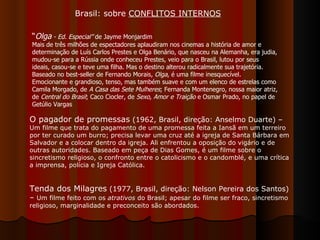 “ Olga  - Ed. Especial”  de Jayme Monjardim Mais de três milhões de espectadores aplaudiram nos cinemas a história de amor e determinação de Luís Carlos Prestes e Olga Benário, que nasceu na Alemanha, era judia, mudou-se para a Rússia onde conheceu Prestes, veio para o Brasil, lutou por seus ideais, casou-se e teve uma filha. Mas o destino alterou radicalmente sua trajetória. Baseado no best-seller de Fernando Morais,  Olga , é uma filme inesquecível. Emocionante e grandioso, tenso, mas também suave e com um elenco de estrelas como Camila Morgado, de  A Casa das Sete Mulheres ; Fernanda Montenegro, nossa maior atriz, de  Central do Brasil ; Caco Ciocler, de  Sexo, Amor e Traição  e Osmar Prado, no papel de Getúlio Vargas Brasil: sobre  CONFLITOS INTERNOS O pagador de promessas  (1962, Brasil, direção: Anselmo Duarte) –  Um filme que trata do pagamento de uma promessa feita a Iansã em um terreiro por ter curado um burro; precisa levar uma cruz até a igreja de Santa Bárbara em Salvador e a colocar dentro da igreja. Ali enfrentou a oposição do vigário e de outras autoridades. Baseado em peça de Dias Gomes, é um filme sobre o sincretismo religioso, o confronto entre o catolicismo e o candomblé, e uma crítica a imprensa, polícia e Igreja Católica.  Tenda dos Milagres  (1977, Brasil, direção: Nelson Pereira dos Santos) –  Um filme feito com os  atrativos  do Brasil; apesar do filme ser fraco, sincretismo religioso, marginalidade e preconceito são abordados.  
