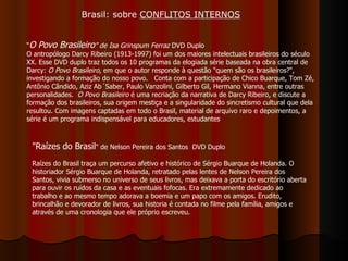 “ O Povo Brasileiro ” de Isa Grinspum Ferraz  DVD Duplo O antropólogo Darcy Ribeiro (1913-1997) foi um dos maiores intelectuais brasileiros do século XX. Esse DVD duplo traz todos os 10 programas da elogiada série baseada na obra central de Darcy:  O Povo Brasileiro , em que o autor responde à questão "quem são os brasileiros?", investigando a formação do nosso povo.   Conta com a participação de Chico Buarque, Tom Zé, Antônio Cândido, Aziz Ab´Saber, Paulo Vanzolini, Gilberto Gil, Hermano Vianna, entre outras personalidades.   O Povo Brasileiro  é uma recriação da narrativa de Darcy Ribeiro, e discute a formação dos brasileiros, sua origem mestiça e a singularidade do sincretismo cultural que dela resultou. Com imagens captadas em todo o Brasil, material de arquivo raro e depoimentos, a série é um programa indispensável para educadores, estudantes  "Raízes do Brasil " de Nelson Pereira dos Santos  DVD Duplo  Raízes do Brasil traça um percurso afetivo e histórico de Sérgio Buarque de Holanda. O historiador Sérgio Buarque de Holanda, retratado pelas lentes de Nelson Pereira dos Santos, vivia submerso no universo de seus livros, mas deixava a porta do escritório aberta para ouvir os ruídos da casa e as eventuais fofocas. Era extremamente dedicado ao trabalho e ao mesmo tempo adorava a boemia e um papo com os amigos. Erudito, brincalhão e devorador de livros, sua historia é contada no filme pela família, amigos e através de uma cronologia que ele próprio escreveu. Brasil: sobre  CONFLITOS INTERNOS 