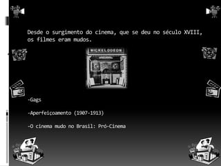 Desde o surgimento do cinema, que se deu no século XVIII, 
os filmes eram mudos. 
-Gags 
-Aperfeiçoamento (1907-1913) 
-O cinema mudo no Brasil: Pró-Cinema 
 