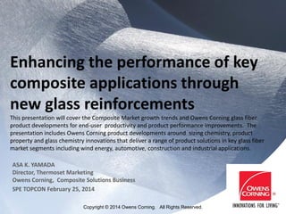Enhancing the performance of key
composite applications through
new glass reinforcements
This presentation will cover the Composite Market growth trends and Owens Corning glass fiber
product developments for end-user productivity and product performance improvements. The
presentation includes Owens Corning product developments around sizing chemistry, product
property and glass chemistry innovations that deliver a range of product solutions in key glass fiber
market segments including wind energy, automotive, construction and industrial applications.
ASA K. YAMADA
Director, Thermoset Marketing
Owens Corning, Composite Solutions Business
SPE TOPCON February 25, 2014
Copyright © 2014 Owens Corning. All Rights Reserved.
 