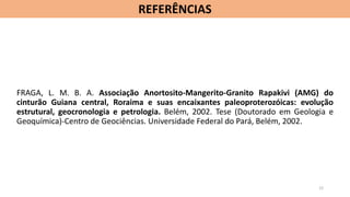 FRAGA, L. M. B. A. Associação Anortosito-Mangerito-Granito Rapakivi (AMG) do
cinturão Guiana central, Roraima e suas encaixantes paleoproterozóicas: evolução
estrutural, geocronologia e petrologia. Belém, 2002. Tese (Doutorado em Geologia e
Geoquímica)-Centro de Geociências. Universidade Federal do Pará, Belém, 2002.
REFERÊNCIAS
12
 