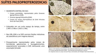 • SEGMENTO CENTRAL DO CGC:
• Corpos granitóides, representados pelos Gnaisses
Igarapé Branco (GIB);
• Gnaisses Igarapé Miracelha (GIM);
• Corpos de rochas charnockíticas da Suíte Intrusiva
Serra da Prata (SISP);
• Colocados em um curto espaço de tempo, entre
1.943 ± 5 Ma e 1.933 ± 2 Ma;
• Nos GIB, GIM e na SISP, ocorrem feições indicativas
da coexistência com magmas básicos;
• Provavelmente representados pelos corpos de
hornblenda gabronoritos e leucogabronoritos,
espacialmente associados à SISP, delineando uma
associação bimodal.
4
SUÍTES PALEOPROTEROZOICAS
Figura 2: A-B: Aspectos macroscópicos dos biotita-hornblenda-gnaisses a allanita (GIB);
C-B: Gnaisse Igarapé Miracelha (GIM) – (Hornblenda)-biotita-gnaisses a titanita;
D-E: Aspectos macro no corpo serra da Prata e charnockito com foliação S bem desenvolvida
D E
 