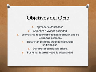 Objetivos del Ocio
             1.   Aprender a descansar.
          2. Aprender a vivir en sociedad.
3.   Estimular la responsabilidad para el buen uso de
                    la libertad personal.
     4. Despertar aficiones creando hábitos de
                         participación.
          5. Desarrollar conciencia critica.
     6. Fomentar la creatividad, la originalidad.
 