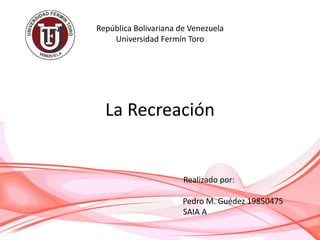 República Bolivariana de Venezuela
Universidad Fermín Toro
La Recreación
Realizado por:
Pedro M. Guédez 19850475
SAIA A
 