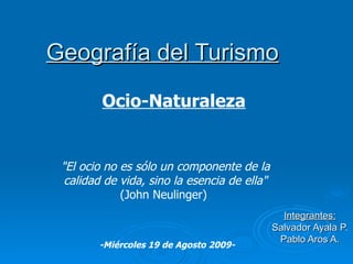 Geografía del Turismo Integrantes: Salvador Ayala P. Pablo Aros A. &quot;El ocio no es sólo un componente de la calidad de vida, sino la esencia de ella&quot; (John Neulinger)  Ocio-Naturaleza -Miércoles 19 de Agosto 2009- 