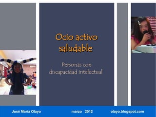 Ocio activo
                      saludable
                         Personas con
                   discapacidad intelectual




José María Olayo             marzo 2012       olayo.blogspot.com
 