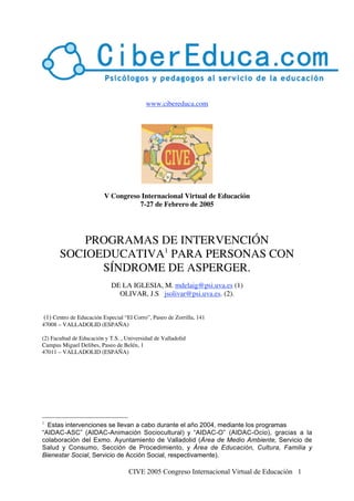 CIVE 2005 Congreso Internacional Virtual de Educación 1
www.cibereduca.com
V Congreso Internacional Virtual de Educación
7-27 de Febrero de 2005
PROGRAMAS DE INTERVENCIÓN
SOCIOEDUCATIVA1
PARA PERSONAS CON
SÍNDROME DE ASPERGER.
DE LA IGLESIA, M. mdelaig@psi.uva.es (1)
OLIVAR, J.S jsolivar@psi.uva.es. (2).
(1) Centro de Educación Especial “El Corro”, Paseo de Zorrilla, 141
47008 – VALLADOLID (ESPAÑA)
(2) Facultad de Educación y T.S. , Universidad de Valladolid
Campus Miguel Delibes, Paseo de Belén, 1
47011 – VALLADOLID (ESPAÑA)
1
Estas intervenciones se llevan a cabo durante el año 2004, mediante los programas
“AIDAC-ASC” (AIDAC-Animación Sociocultural) y “AIDAC-O” (AIDAC-Ocio), gracias a la
colaboración del Exmo. Ayuntamiento de Valladolid (Área de Medio Ambiente, Servicio de
Salud y Consumo, Sección de Procedimiento, y Área de Educación, Cultura, Familia y
Bienestar Social, Servicio de Acción Social, respectivamente).
 