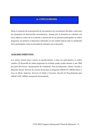 CIVE 2005 Congreso Internacional Virtual de Educación 12
444...--- CCCOOONNNCCCLLLUUUSSSIIIOOONNNEEESSS...
Hasta el momento de la presentación de esta ponencia nos encontramos llevando a cabo estos
dos programas de intervención socioeducativa. Aunque por el momento no contamos con
datos objetivos acerca de la evolución y satisfacción de las personas participantes en ambos
programas, las primeras evaluaciones informales en este sentido indican tanto la satisfaciión
de los participantes como la necesidad de continuar con su desarrollo.
AGRADECIMIENTOS:
Los autores desean hacer constar su agradecimiento a todos los participantes en ambos
estudios. El desarrollo de ambos programas ha recibido sendas ayudas durante el año 2004
por parte del Excmo. Ayuntamiento de Valladolid; Área de Educación, Cultura, Familia y
Bienestar Social, Servicio de Acción Social para el programa AIDAC-O (AIDAC-Ocio) y
Área de Medio Ambiente, Servicio de Salud y Consumo, Sección de Procedimiento para
AIDAC-ASC (AIDAC-Animación Sociocultural).
 