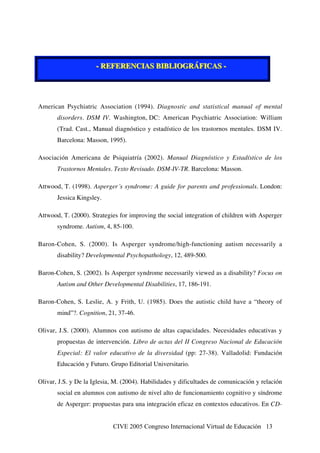 CIVE 2005 Congreso Internacional Virtual de Educación 13
--- RRREEEFFFEEERRREEENNNCCCIIIAAASSS BBBIIIBBBLLLIIIOOOGGGRRRÁÁÁFFFIIICCCAAASSS ---
American Psychiatric Association (1994). Diagnostic and statistical manual of mental
disorders. DSM IV. Washington, DC: American Psychiatric Association: William
(Trad. Cast., Manual diagnóstico y estadístico de los trastornos mentales. DSM IV.
Barcelona: Masson, 1995).
Asociación Americana de Psiquiatría (2002). Manual Diagnóstico y Estadístico de los
Trastornos Mentales. Texto Revisado. DSM-IV-TR. Barcelona: Masson.
Attwood, T. (1998). Asperger´s syndrome: A guide for parents and professionals. London:
Jessica Kingsley.
Attwood, T. (2000). Strategies for improving the social integration of children with Asperger
syndrome. Autism, 4, 85-100.
Baron-Cohen, S. (2000). Is Asperger syndrome/high-functioning autism necessarily a
disability? Developmental Psychopathology, 12, 489-500.
Baron-Cohen, S. (2002). Is Asperger syndrome necessarily viewed as a disability? Focus on
Autism and Other Developmental Disabilities, 17, 186-191.
Baron-Cohen, S. Leslie, A. y Frith, U. (1985). Does the autistic child have a “theory of
mind”?. Cognition, 21, 37-46.
Olivar, J.S. (2000). Alumnos con autismo de altas capacidades. Necesidades educativas y
propuestas de intervención. Libro de actas del II Congreso Nacional de Educación
Especial: El valor educativo de la diversidad (pp: 27-38). Valladolid: Fundación
Educación y Futuro. Grupo Editorial Universitario.
Olivar, J.S. y De la Iglesia, M. (2004). Habilidades y dificultades de comunicación y relación
social en alumnos con autismo de nivel alto de funcionamiento cognitivo y síndrome
de Asperger: propuestas para una integración eficaz en contextos educativos. En CD-
 