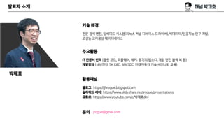 발표자 소개
기술 배경
전문 검색 엔진, 임베디드 시스템(리눅스 커널 디바이스 드라이버), 빅데이터/인공지능 연구 개발,
고성능 고가용성 데이터베이스
주요활동
IT 전문서 번역 (클린 코드, 피플웨어, 해커: 광기의 랩소디, 게임 엔진 블랙 북 등)
개발강의 (삼성전자, SK C&C, 삼성SDC, 현대자동차 기술 세미나와 교육)
활동채널
블로그: https://jhrogue.blogspot.com
슬라이드 셰어: https://www.slideshare.net/jrogue/presentations
유튜브: https://www.youtube.com/c/박재호dev
문의 jrogue@gmail.com
박재호
 