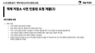 6.OCI탐험일지–객체저장소(사전인증된요청)
객체 저장소 사전 인증된 요청 개괄(2)
• 제약 사항
• 사전 인증된 요청 생성은 무제한
• 만료 날짜는 필수(단, 충분히 먼 미래로 설정 가능)
• 주의: 사전 인증된 요청은 수정 불가 → 변경이 필요할 경우 사전 인증된 새 요청을 생성해야 함
• 사전 인증된 요청을 삭제하면 연결된 버킷/객체에 대한 사용자 접근 권한이 취소됨
• 사전 인증된 요청은 버킷/객체 삭제에는 사용 불가
• 요청은 작성자의 계정 로그인 자격 증명과 연동되지 않음 → 작성자의 로그인 자격 증명이 변경되더라도 사정 인증된
요청은 영향을 받지 않음
사전 인증된 요청
 